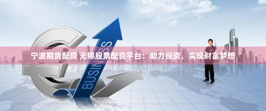 宁波期货配资 无锡股票配资平台：助力投资，实现财富梦想
