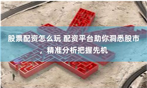 股票配资怎么玩 配资平台助你洞悉股市，精准分析把握先机