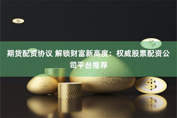 期货配资协议 解锁财富新高度：权威股票配资公司平台推荐
