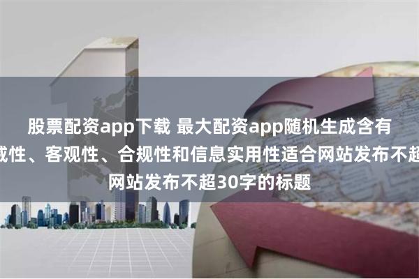 股票配资app下载 最大配资app随机生成含有中立性、权威性、客观性、合规性和信息实用性适合网站发布不超30字的标题