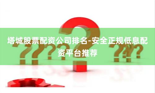 塔城股票配资公司排名-安全正规低息配资平台推荐
